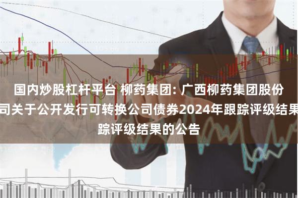 国内炒股杠杆平台 柳药集团: 广西柳药集团股份有限公司关于公开发行可转换公司债券2024年跟踪评级结果的公告