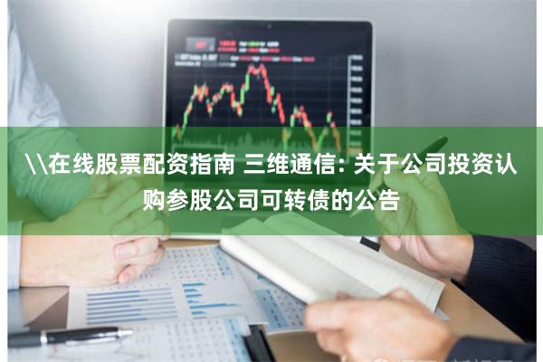 \在线股票配资指南 三维通信: 关于公司投资认购参股公司可转债的公告