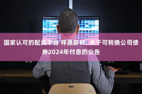 国家认可的配资平台 祥源新材: 关于可转换公司债券2024年付息的公告