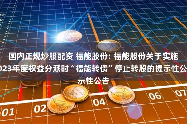 国内正规炒股配资 福能股份: 福能股份关于实施2023年度权益分派时“福能转债”停止转股的提示性公告