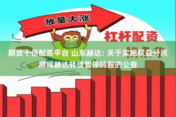 期货十倍配资平台 山东赫达: 关于实施权益分派期间赫达转债暂停转股的公告