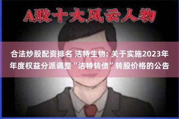 合法炒股配资排名 洁特生物: 关于实施2023年年度权益分派调整“洁特转债”转股价格的公告