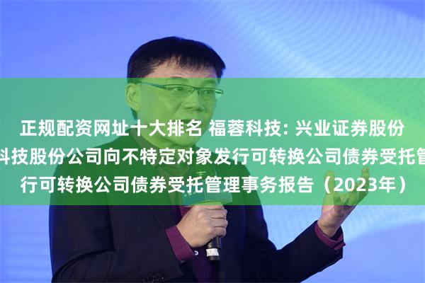 正规配资网址十大排名 福蓉科技: 兴业证券股份有限公司关于四川福蓉科技股份公司向不特定对象发行可转换公司债券受托管理事务报告（2023年）