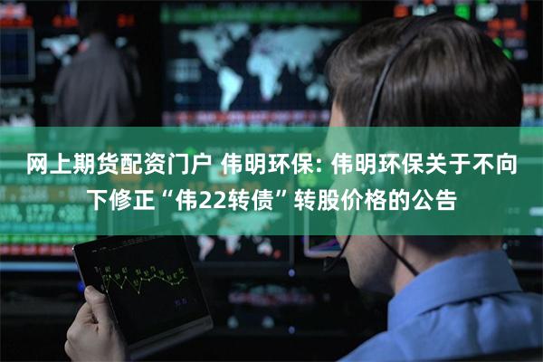 网上期货配资门户 伟明环保: 伟明环保关于不向下修正“伟22转债”转股价格的公告