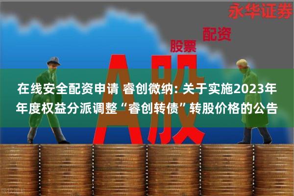 在线安全配资申请 睿创微纳: 关于实施2023年年度权益分派调整“睿创转债”转股价格的公告