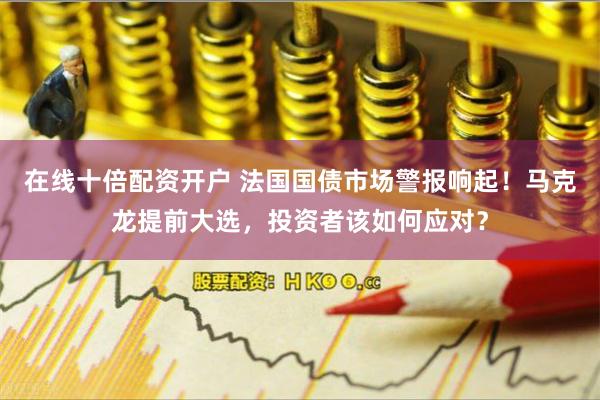 在线十倍配资开户 法国国债市场警报响起！马克龙提前大选，投资者该如何应对？