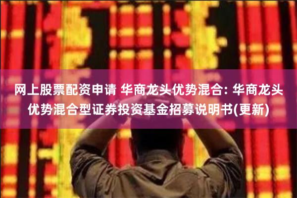 网上股票配资申请 华商龙头优势混合: 华商龙头优势混合型证券投资基金招募说明书(更新)