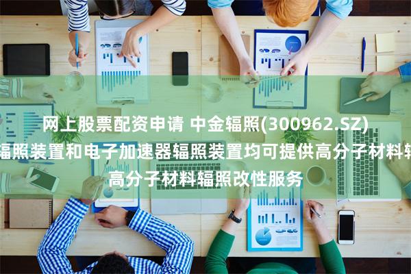 网上股票配资申请 中金辐照(300962.SZ)：目前钴60辐照装置和电子加速器辐照装置均可提供高分子材料辐照改性服务