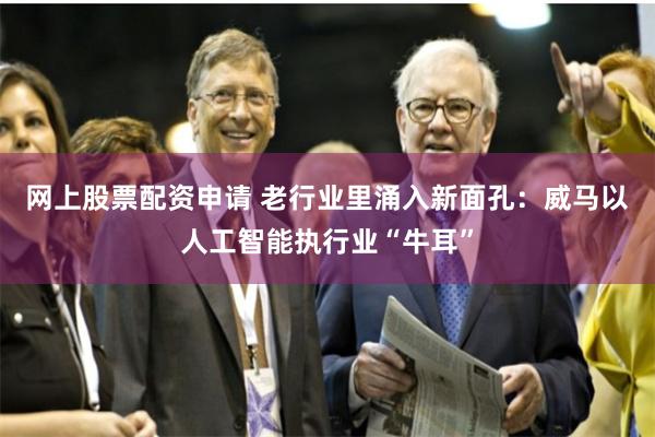 网上股票配资申请 老行业里涌入新面孔：威马以人工智能执行业“牛耳”