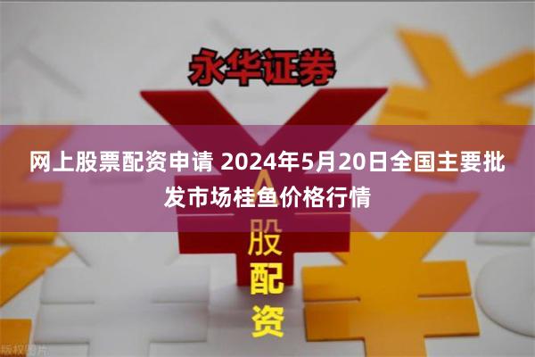 网上股票配资申请 2024年5月20日全国主要批发市场桂鱼价格行情