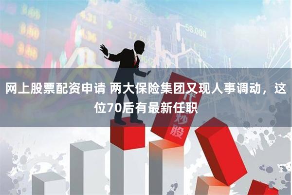 网上股票配资申请 两大保险集团又现人事调动，这位70后有最新任职