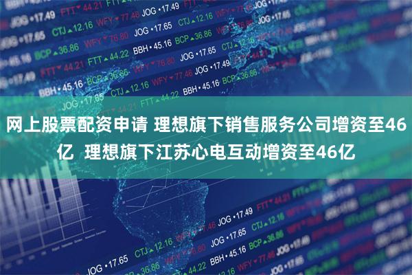 网上股票配资申请 理想旗下销售服务公司增资至46亿  理想旗下江苏心电互动增资至46亿