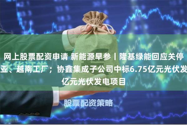 网上股票配资申请 新能源早参丨隆基绿能回应关停马来西亚、越南工厂；协鑫集成子公司中标6.75亿元光伏发电项目