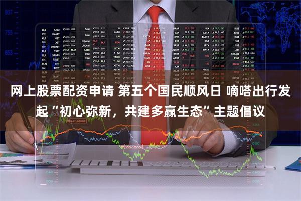 网上股票配资申请 第五个国民顺风日 嘀嗒出行发起“初心弥新，共建多赢生态”主题倡议