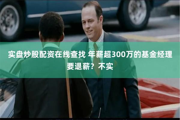 实盘炒股配资在线查找 年薪超300万的基金经理要退薪？不实