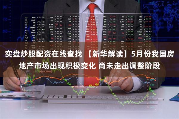 实盘炒股配资在线查找 【新华解读】5月份我国房地产市场出现积极变化 尚未走出调整阶段