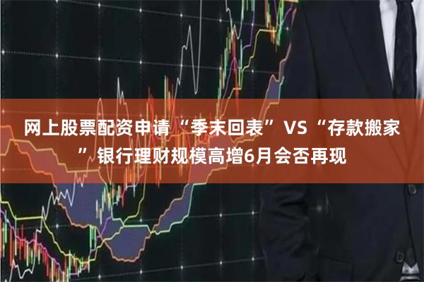 网上股票配资申请 “季末回表” VS “存款搬家” 银行理财规模高增6月会否再现