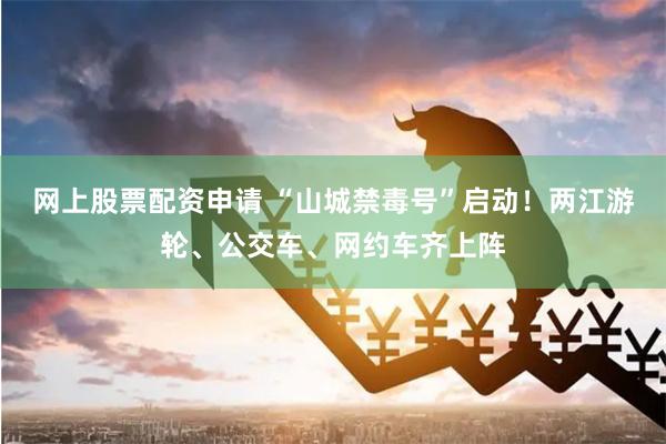 网上股票配资申请 “山城禁毒号”启动！两江游轮、公交车、网约车齐上阵