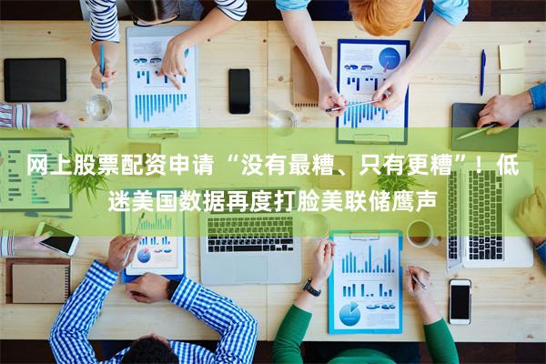网上股票配资申请 “没有最糟、只有更糟”！低迷美国数据再度打脸美联储鹰声