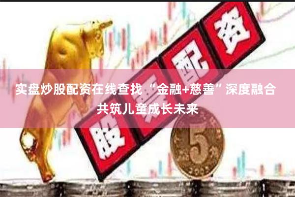 实盘炒股配资在线查找 “金融+慈善”深度融合 共筑儿童成长未来