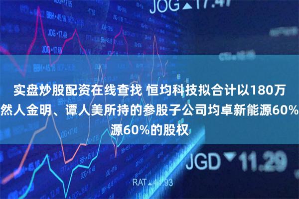 实盘炒股配资在线查找 恒均科技拟合计以180万收购自然人金明、谭人美所持的参股子公司均卓新能源60%的股权