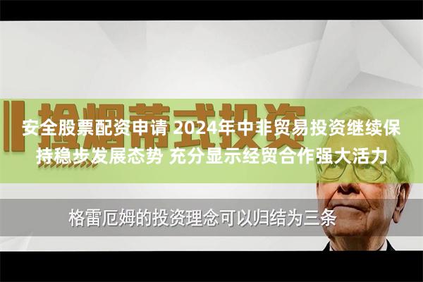 安全股票配资申请 2024年中非贸易投资继续保持稳步发展态势 充分显示经贸合作强大活力
