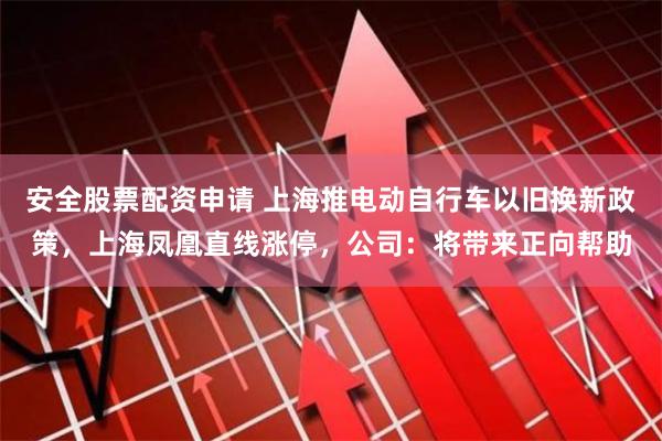 安全股票配资申请 上海推电动自行车以旧换新政策，上海凤凰直线涨停，公司：将带来正向帮助