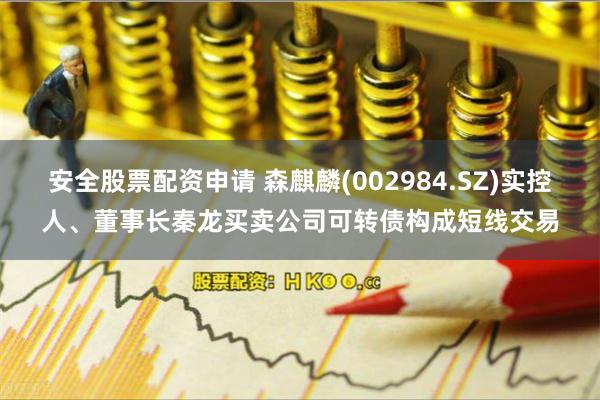安全股票配资申请 森麒麟(002984.SZ)实控人、董事长秦龙买卖公司可转债构成短线交易