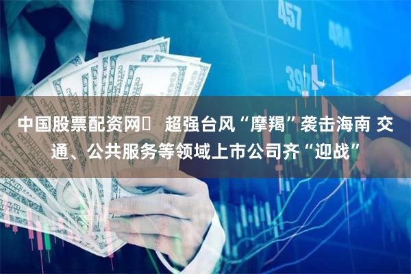 中国股票配资网	 超强台风“摩羯”袭击海南 交通、公共服务等领域上市公司齐“迎战”
