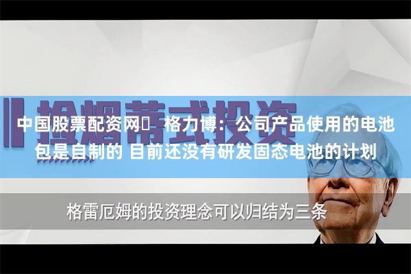 中国股票配资网	 格力博：公司产品使用的电池包是自制的 目前还没有研发固态电池的计划