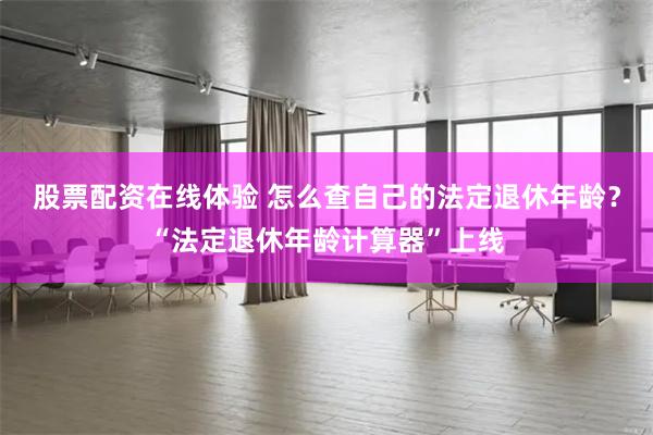 股票配资在线体验 怎么查自己的法定退休年龄？“法定退休年龄计算器”上线