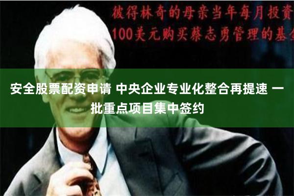 安全股票配资申请 中央企业专业化整合再提速 一批重点项目集中签约