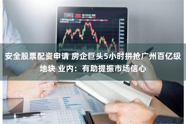 安全股票配资申请 房企巨头5小时拼抢广州百亿级地块 业内：有助提振市场信心