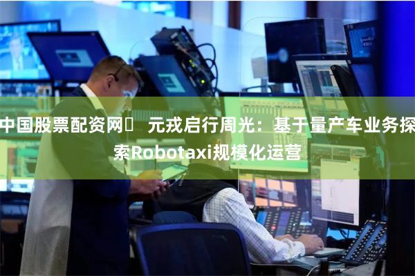 中国股票配资网	 元戎启行周光：基于量产车业务探索Robotaxi规模化运营