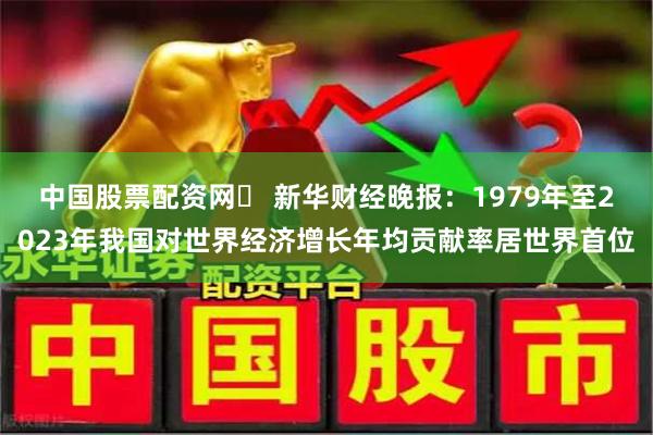 中国股票配资网	 新华财经晚报：1979年至2023年我国对世界经济增长年均贡献率居世界首位