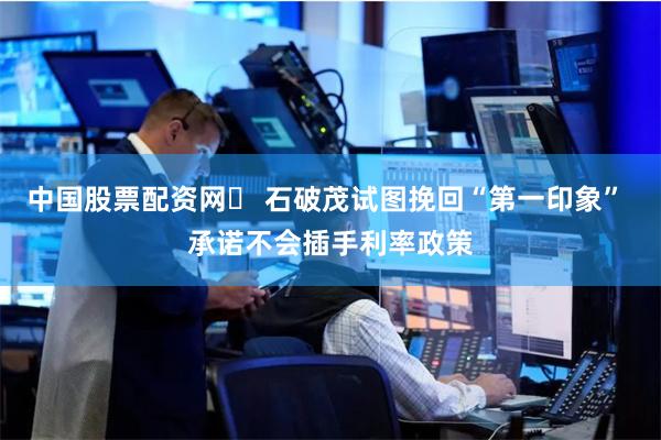 中国股票配资网	 石破茂试图挽回“第一印象” 承诺不会插手利率政策