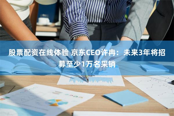 股票配资在线体验 京东CEO许冉：未来3年将招募至少1万名采销