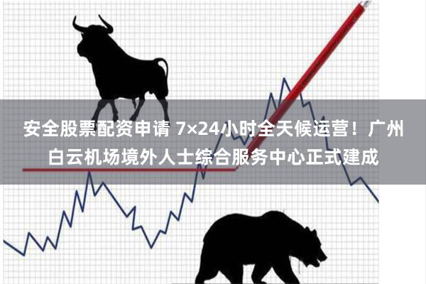 安全股票配资申请 7×24小时全天候运营！广州白云机场境外人士综合服务中心正式建成