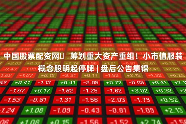 中国股票配资网	 筹划重大资产重组！小市值服装概念股明起停牌 | 盘后公告集锦