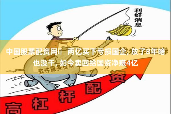 中国股票配资网	 两亿买下亏损国企, 放了8年啥也没干, 如今卖回给国资净赚4亿