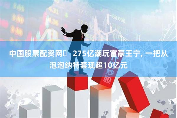 中国股票配资网	 275亿潮玩富豪王宁, 一把从泡泡纳特套现超10亿元