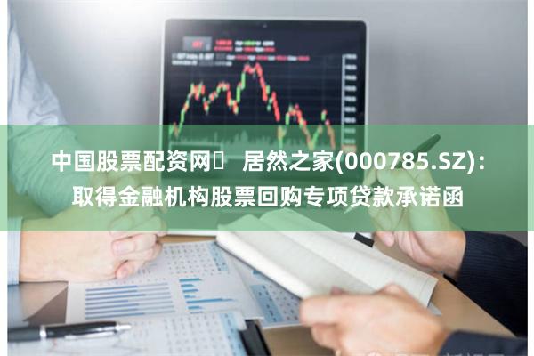 中国股票配资网	 居然之家(000785.SZ)：取得金融机构股票回购专项贷款承诺函