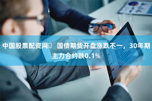 中国股票配资网	 国债期货开盘涨跌不一，30年期主力合约跌0.1%