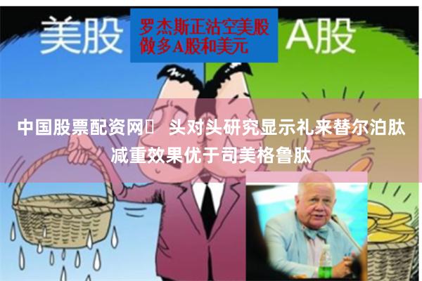 中国股票配资网	 头对头研究显示礼来替尔泊肽减重效果优于司美格鲁肽
