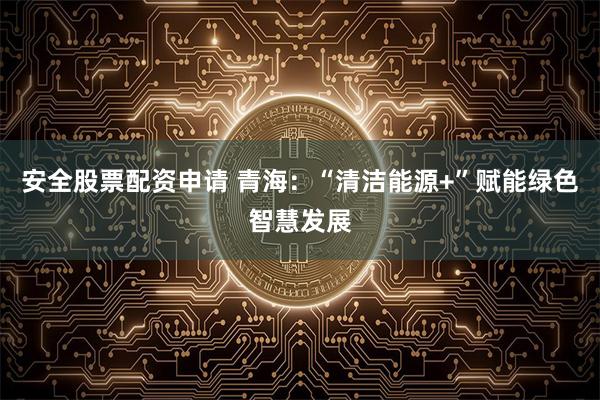 安全股票配资申请 青海：“清洁能源+”赋能绿色智慧发展
