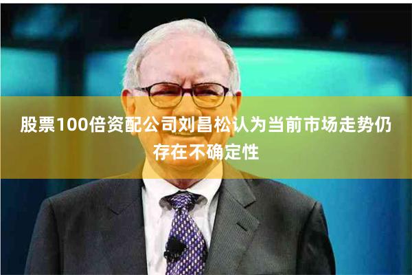 股票100倍资配公司刘昌松认为当前市场走势仍存在不确定性