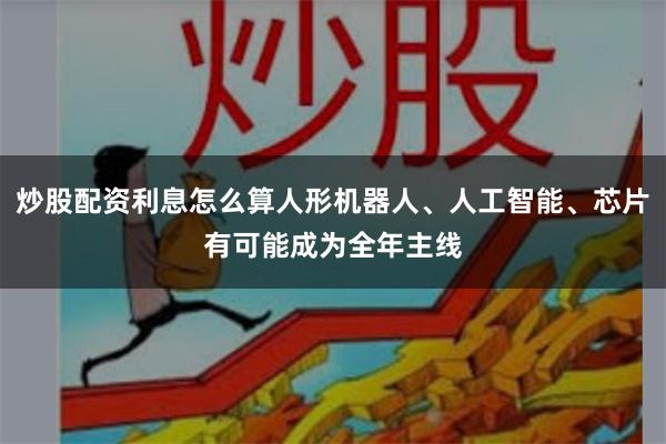 炒股配资利息怎么算人形机器人、人工智能、芯片有可能成为全年主