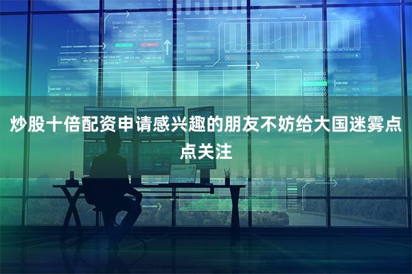 炒股十倍配资申请感兴趣的朋友不妨给大国迷雾点点关注