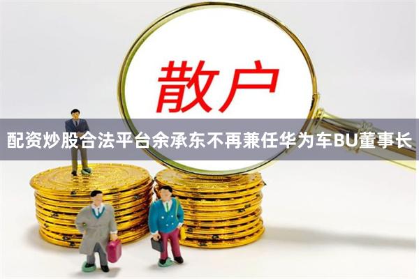 配资炒股合法平台余承东不再兼任华为车BU董事长